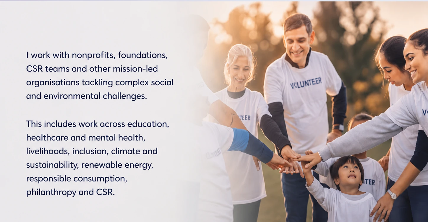 I work with nonprofits, foundations, CSR teams and other mission-led organisations tackling complex social and environmental challenges. This includes work across education, healthcare and mental health, livelihoods, inclusion, climate and sustainability, renewable energy, responsible consumption, philanthropy and CSR.